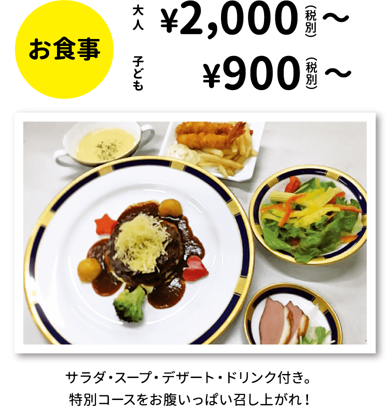 お食事：大人 ¥2,000（税別）〜、子ども ¥900（税別）〜、サラダ・スープ・デザート・ドリンク付き。特別コースをお腹いっぱい召し上がれ！