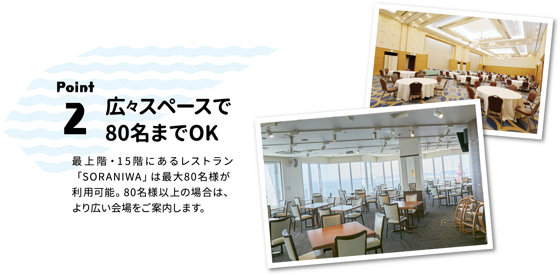 Point.2 広々スペースで80名までOK：最上階・1 5 階にあるレストラン「SORANIWA」は最大80名様が利用可能。80名様以上の場合は、より広い会場をご案内します。