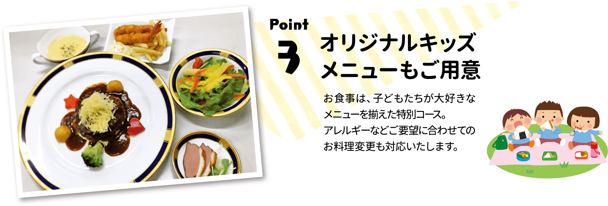 Point.3 オリジナルキッズメニューもご用意：お食事は、子どもたちが大好きなメニューを揃えた特別コース。アレルギーなどご要望に合わせてのお料理変更も対応いたします。